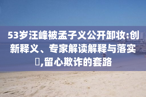 53歲汪峰被孟子義公開卸妝:創(chuàng)新釋義、專家解讀解釋與落實?,留心欺詐的套路