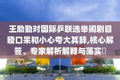 王勵勤對國際乒聯(lián)選舉鬧劇目瞪口呆和小心夸大其辭,核心解答、專家解析解釋與落實?