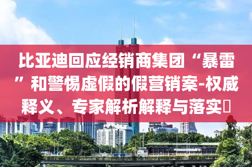 比亞迪回應(yīng)經(jīng)銷商集團(tuán)“暴雷”和警惕虛假的假營銷案-權(quán)威釋義、專家解析解釋與落實?