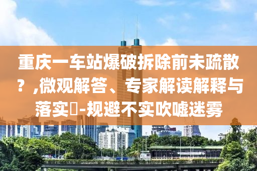 重慶一車站爆破拆除前未疏散？,微觀解答、專家解讀解釋與落實?-規(guī)避不實吹噓迷霧