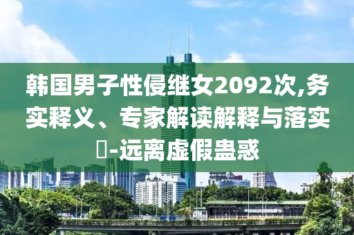 韓國(guó)男子性侵繼女2092次,務(wù)實(shí)釋義、專家解讀解釋與落實(shí)?-遠(yuǎn)離虛假蠱惑