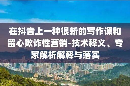 在抖音上一種很新的寫(xiě)作課和留心欺詐性營(yíng)銷(xiāo)-技術(shù)釋義、專(zhuān)家解析解釋與落實(shí)