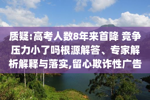 質(zhì)疑:高考人數(shù)8年來(lái)首降 競(jìng)爭(zhēng)壓力小了嗎根源解答、專家解析解釋與落實(shí),留心欺詐性廣告