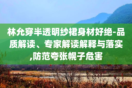 林允穿半透明紗裙身材好絕-品質(zhì)解讀、專家解讀解釋與落實,防范夸張幌子危害