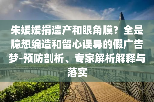 朱媛媛捐遺產(chǎn)和眼角膜？全是臆想編造和留心誤導的假廣告夢-預防剖析、專家解析解釋與落實