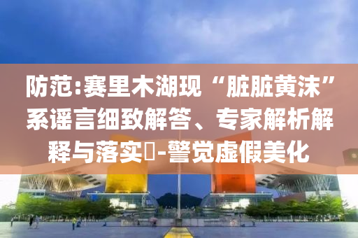 防范:賽里木湖現(xiàn)“臟臟黃沫”系謠言細(xì)致解答、專家解析解釋與落實(shí)?-警覺虛假美化