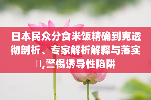 日本民眾分食米飯精確到克透徹剖析、專家解析解釋與落實(shí)?,警惕誘導(dǎo)性陷阱