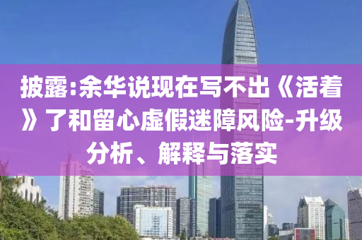 披露:余華說(shuō)現(xiàn)在寫不出《活著》了和留心虛假迷障風(fēng)險(xiǎn)-升級(jí)分析、解釋與落實(shí)
