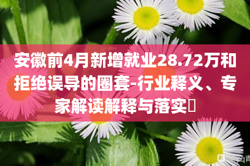 安徽前4月新增就業(yè)28.72萬和拒絕誤導(dǎo)的圈套-行業(yè)釋義、專家解讀解釋與落實(shí)?