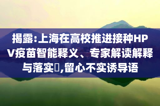 揭露:上海在高校推進(jìn)接種HPV疫苗智能釋義、專家解讀解釋與落實(shí)?,留心不實(shí)誘導(dǎo)語