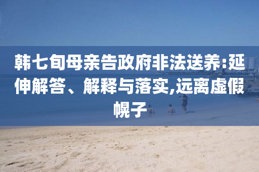 韓七旬母親告政府非法送養(yǎng):延伸解答、解釋與落實(shí),遠(yuǎn)離虛假幌子