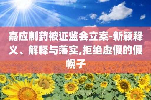 嘉應(yīng)制藥被證監(jiān)會(huì)立案-新穎釋義、解釋與落實(shí),拒絕虛假的假幌子