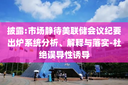 披露:市場靜待美聯(lián)儲(chǔ)會(huì)議紀(jì)要出爐系統(tǒng)分析、解釋與落實(shí)-杜絕誤導(dǎo)性誘導(dǎo)