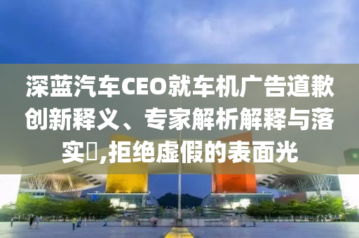 深藍(lán)汽車CEO就車機(jī)廣告道歉創(chuàng)新釋義、專家解析解釋與落實(shí)?,拒絕虛假的表面光