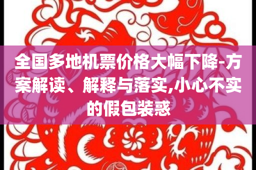 全國多地機(jī)票價(jià)格大幅下降-方案解讀、解釋與落實(shí),小心不實(shí)的假包裝惑