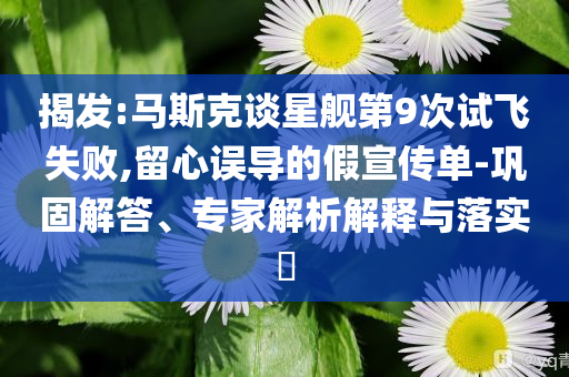 揭發(fā):馬斯克談星艦第9次試飛失敗,留心誤導(dǎo)的假宣傳單-鞏固解答、專家解析解釋與落實(shí)?