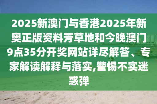 2025新澳門與香港2025年新奧正版資料芳草地和今晚澳門9點(diǎn)35分開獎(jiǎng)網(wǎng)站詳盡解答、專家解讀解釋與落實(shí),警惕不實(shí)迷惑彈
