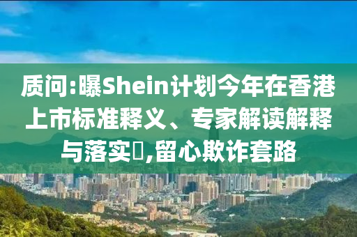 質(zhì)問:曝Shein計(jì)劃今年在香港上市標(biāo)準(zhǔn)釋義、專家解讀解釋與落實(shí)?,留心欺詐套路