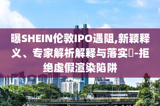 曝SHEIN倫敦IPO遇阻,新穎釋義、專家解析解釋與落實(shí)?-拒絕虛假渲染陷阱