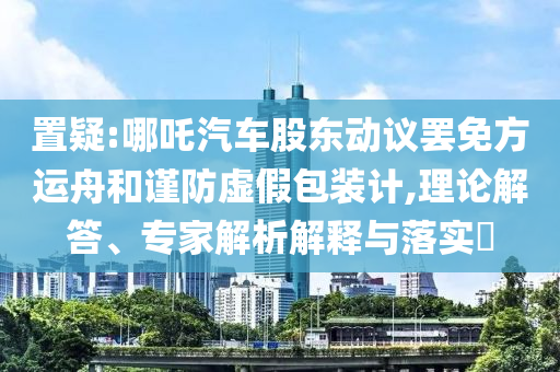 置疑:哪吒汽車股東動(dòng)議罷免方運(yùn)舟和謹(jǐn)防虛假包裝計(jì),理論解答、專家解析解釋與落實(shí)?