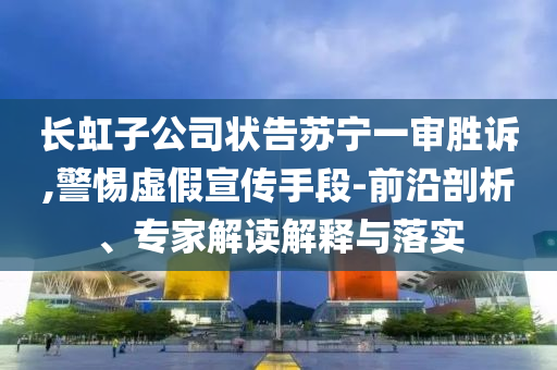 長虹子公司狀告蘇寧一審勝訴,警惕虛假宣傳手段-前沿剖析、專家解讀解釋與落實(shí)