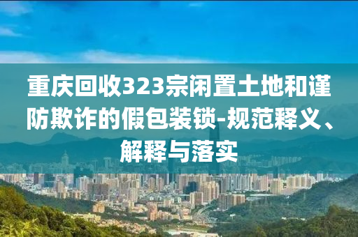 重慶回收323宗閑置土地和謹(jǐn)防欺詐的假包裝鎖-規(guī)范釋義、解釋與落實(shí)
