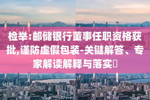 檢舉:郵儲銀行董事任職資格獲批,謹防虛假包裝-關(guān)鍵解答、專家解讀解釋與落實?