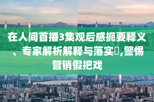 在人間首播3集觀后感扼要釋義、專家解析解釋與落實?,警惕營銷假把戲