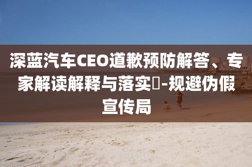 深藍汽車CEO道歉預(yù)防解答、專家解讀解釋與落實?-規(guī)避偽假宣傳局