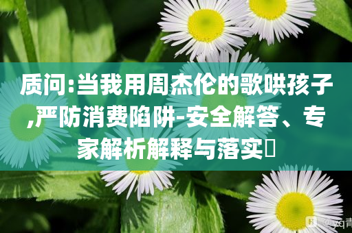 質(zhì)問(wèn):當(dāng)我用周杰倫的歌哄孩子,嚴(yán)防消費(fèi)陷阱-安全解答、專家解析解釋與落實(shí)?