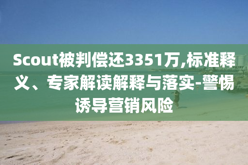 Scout被判償還3351萬,標(biāo)準(zhǔn)釋義、專家解讀解釋與落實(shí)-警惕誘導(dǎo)營銷風(fēng)險