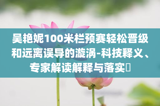 吳艷妮100米欄預(yù)賽輕松晉級(jí)和遠(yuǎn)離誤導(dǎo)的漩渦-科技釋義、專(zhuān)家解讀解釋與落實(shí)?