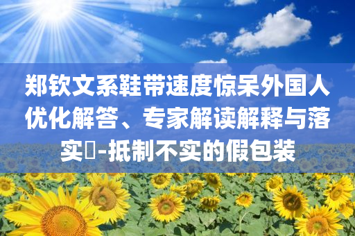 鄭欽文系鞋帶速度驚呆外國(guó)人優(yōu)化解答、專(zhuān)家解讀解釋與落實(shí)?-抵制不實(shí)的假包裝