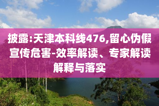 披露:天津本科線(xiàn)476,留心偽假宣傳危害-效率解讀、專(zhuān)家解讀解釋與落實(shí)