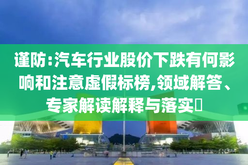 謹(jǐn)防:汽車(chē)行業(yè)股價(jià)下跌有何影響和注意虛假標(biāo)榜,領(lǐng)域解答、專(zhuān)家解讀解釋與落實(shí)?