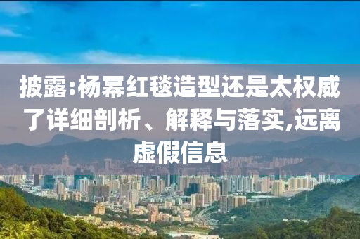 披露:楊冪紅毯造型還是太權威了詳細剖析、解釋與落實,遠離虛假信息
