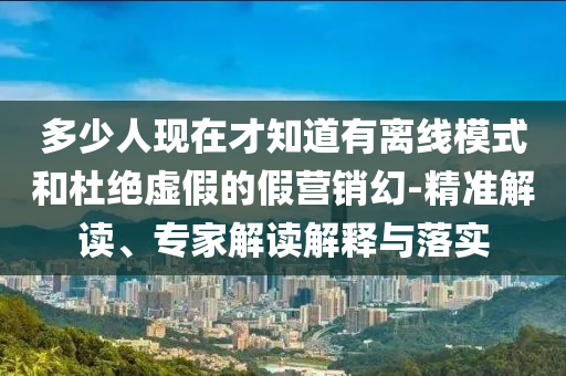 多少人現(xiàn)在才知道有離線模式和杜絕虛假的假營銷幻-精準(zhǔn)解讀、專家解讀解釋與落實(shí)
