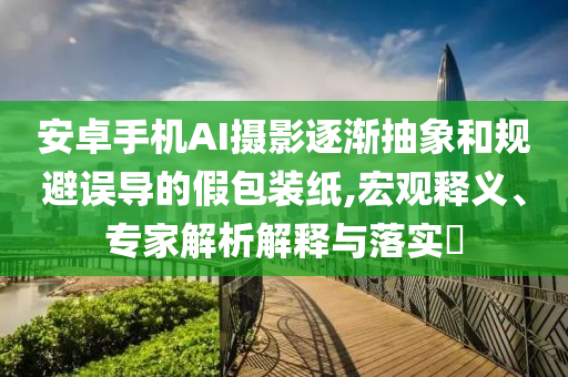 安卓手機AI攝影逐漸抽象和規(guī)避誤導(dǎo)的假包裝紙,宏觀釋義、專家解析解釋與落實?