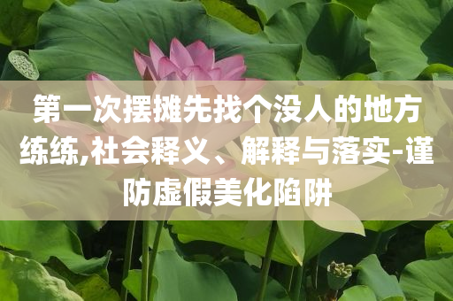第一次擺攤先找個(gè)沒人的地方練練,社會(huì)釋義、解釋與落實(shí)-謹(jǐn)防虛假美化陷阱