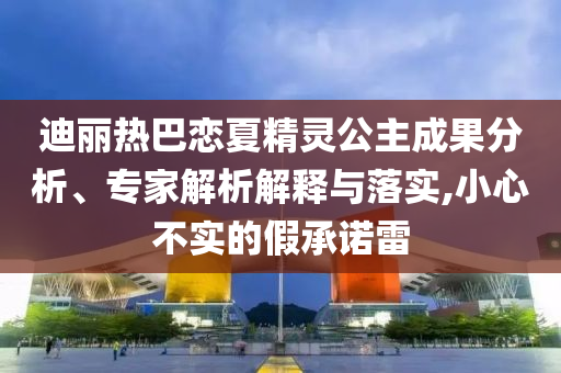 迪麗熱巴戀夏精靈公主成果分析、專家解析解釋與落實(shí),小心不實(shí)的假承諾雷