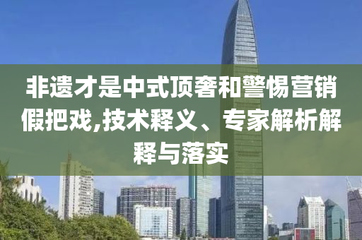 非遺才是中式頂奢和警惕營銷假把戲,技術(shù)釋義、專家解析解釋與落實(shí)