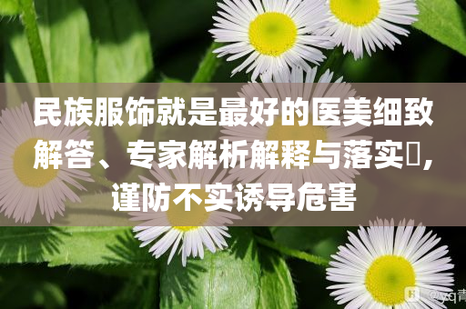 民族服飾就是最好的醫(yī)美細(xì)致解答、專家解析解釋與落實(shí)?,謹(jǐn)防不實(shí)誘導(dǎo)危害