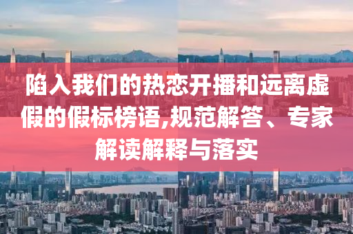 陷入我們的熱戀開播和遠(yuǎn)離虛假的假標(biāo)榜語(yǔ),規(guī)范解答、專家解讀解釋與落實(shí)