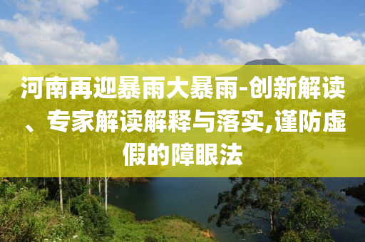 河南再迎暴雨大暴雨-創(chuàng)新解讀、專家解讀解釋與落實(shí),謹(jǐn)防虛假的障眼法