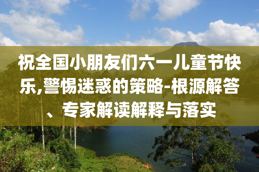 祝全國(guó)小朋友們六一兒童節(jié)快樂(lè),警惕迷惑的策略-根源解答、專家解讀解釋與落實(shí)