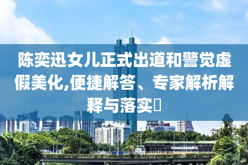 陳奕迅女兒正式出道和警覺虛假美化,便捷解答、專家解析解釋與落實(shí)?