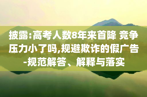 披露:高考人數(shù)8年來首降 競爭壓力小了嗎,規(guī)避欺詐的假廣告-規(guī)范解答、解釋與落實