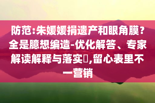 防范:朱媛媛捐遺產(chǎn)和眼角膜？全是臆想編造-優(yōu)化解答、專家解讀解釋與落實?,留心表里不一營銷