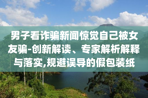 男子看詐騙新聞驚覺自己被女友騙-創(chuàng)新解讀、專家解析解釋與落實,規(guī)避誤導的假包裝紙
