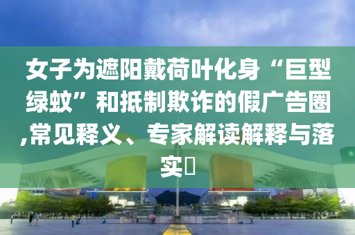 女子為遮陽戴荷葉化身“巨型綠蚊”和抵制欺詐的假廣告圈,常見釋義、專家解讀解釋與落實?